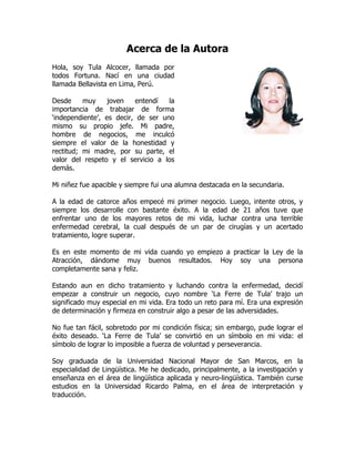 Acerca de la Autora
Hola, soy Tula Alcocer, llamada por
todos Fortuna. Nací en una ciudad
llamada Bellavista en Lima, Perú.

Desde     muy     joven   entendí   la
importancia de trabajar de forma
‘independiente’, es decir, de ser uno
mismo su propio jefe. Mi padre,
hombre de negocios, me inculcó
siempre el valor de la honestidad y
rectitud; mi madre, por su parte, el
valor del respeto y el servicio a los
demás.

Mi niñez fue apacible y siempre fui una alumna destacada en la secundaria.

A la edad de catorce años empecé mi primer negocio. Luego, intente otros, y
siempre los desarrolle con bastante éxito. A la edad de 21 años tuve que
enfrentar uno de los mayores retos de mi vida, luchar contra una terrible
enfermedad cerebral, la cual después de un par de cirugías y un acertado
tratamiento, logre superar.

Es en este momento de mi vida cuando yo empiezo a practicar la Ley de la
Atracción, dándome muy buenos resultados. Hoy soy una persona
completamente sana y feliz.

Estando aun en dicho tratamiento y luchando contra la enfermedad, decidí
empezar a construir un negocio, cuyo nombre ‘La Ferre de Tula’ trajo un
significado muy especial en mi vida. Era todo un reto para mí. Era una expresión
de determinación y firmeza en construir algo a pesar de las adversidades.

No fue tan fácil, sobretodo por mi condición física; sin embargo, pude lograr el
éxito deseado. ‘La Ferre de Tula’ se convirtió en un símbolo en mi vida: el
símbolo de lograr lo imposible a fuerza de voluntad y perseverancia.

Soy graduada de la Universidad Nacional Mayor de San Marcos, en la
especialidad de Lingüística. Me he dedicado, principalmente, a la investigación y
enseñanza en el área de lingüística aplicada y neuro-lingüística. También curse
estudios en la Universidad Ricardo Palma, en el área de interpretación y
traducción.
 