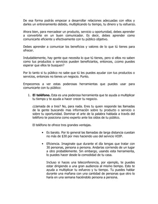 De esa forma podrás empezar a desarrollar relaciones adecuadas con ellos y
darles un entrenamiento debido, multiplicando tu tiempo, tu dinero y tu esfuerzo.

Ahora bien, para mercadear un producto, servicio u oportunidad, debes aprender
a convertirte en un buen comunicador. Es decir, debes aprender como
comunicarte eficiente y efectivamente con tu público objetivo.

Debes aprender a comunicar los beneficios y valores de lo que tú tienes para
ofrecer.

Indudablemente, hay gente que necesita lo que tú tienes, pero si ellos no saben
como tus productos o servicios pueden beneficiarlos, entonces, ¿como puedes
esperar que ellos te busquen?

Por lo tanto si tu público no sabe que tú les puedes ayudar con tus productos o
servicios, entonces no tienes un negocio. Punto.

Empecemos a ver estas poderosas herramientas que puedes usar para
comunicarte con tu público:

   1. El teléfono. Esta es una poderosa herramienta que te ayuda a multiplicar
      tu tiempo y te ayuda a hacer crecer tu negocio.

      ¿Llamada de a tres? No, para nada. Eres tu quien responde las llamadas
      de la gente buscando mas información sobre tu producto o servicio o
      sobre tu oportunidad. Dominar el arte de la palabra hablada a través del
      teléfono te posiciona como experto ante los oídos de tu público.

      El teléfono te ofrece tres grandes ventajas.

             •   Es barato. Por lo general las llamadas de larga distancia cuestan
                 no más de $30 por mes haciendo uso del servicio VOIP.

             •   Eficiencia. Imaginate que durante el día tengas que tratar con
                 30 personas, persona a persona. Andarías corriendo de un lugar
                 a otro probablemente. Sin embargo, usando esta herramienta,
                 lo puedes hacer desde la comodidad de tu casa.

                 Incluso si haces una teleconferencia, por ejemplo, te puedes
                 estar dirigiendo a una gran audiencia al mismo tiempo. Esto te
                 ayuda a multiplicar tu esfuerzo y tu tiempo. Tu puedes hablar
                 durante una mañana con una cantidad de personas que otro lo
                 haría en una semana haciéndolo persona a persona.
 