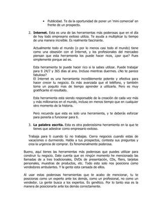 •   Publicidad. Te da la oportunidad de poner un ‘mini comercial’ en
                frente de un prospecto.

   2. Internet. Esta es una de las herramientas más poderosas que en el día
      de hoy todo empresario exitoso utiliza. Te ayuda a multiplicar tu tiempo
      de una manera increíble. Es realmente fascinante.

      Actualmente todo el mundo (o por lo menos casi todo el mundo) tiene
      como una obsesión con el Internet, y los profesionales del mercadeo
      piensan que esta herramienta los puede hacer ricos, ¿por que? Pues
      simplemente porque así es.

      Esta herramienta te puede hacer rico si la sabes utilizar. Puede trabajar
      para ti 24/7 y 365 días al ano. Incluso mientras duermes. ¿No te parece
      fabuloso?
      El Internet es una herramienta increíblemente potente y efectiva para
      hacer crecer tu negocio. Es más avanzada que el teléfono, y también
      toma un poquito mas de tiempo aprender a utilizarla. Pero es muy
      gratificante el resultado.

      Esta herramienta esta siendo responsable de la creación de cada vez más
      y más millonarios en el mundo, incluso en menos tiempo que en cualquier
      otro momento de la historia.

      Pero recuerda que esta es solo una herramienta, y te deberás esforzar
      para ponerla a funcionar para ti.

   3. La palabra escrita. Esta es otra poderosísima herramienta en la que te
      tienes que adiestrar como empresario exitoso.

   Trabaja para ti cuando tú no trabajas. Cierra negocios cuando estas de
   vacaciones o durmiendo. Habla a tus prospectos, contesta sus preguntas y
   crea la urgencia de comprar. Es fenomenalmente poderosa.

Bueno, aquí tienes las herramientas más poderosas que puedes utilizar para
construir tu negocio. Date cuenta que en ningún momento he mencionado las
llamadas de a tres tradicionales, DVDs de presentación, CDs, fliers, tarjetas
personales, muestras de productos, etc. Todo esto solo nos posiciona como
vendedores ambulantes. Y la gente esta cansada de ellos.

Al usar estas poderosas herramientas que te acabo de mencionar, tu te
posicionas como un experto ante los demás, como un profesional, no como un
vendedor. La gente busca a los expertos. Es genético. Por lo tanto esa es la
manera de posicionarte ante los demás correctamente.
 