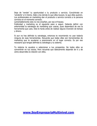 Deja de ‘vender’ tu oportunidad o tu producto o servicio. Concéntrate en
‘venderte’ a ti mismo. Dale a los demás lo que ellos buscan, lo que ellos quieren.
Los profesionales en marketing dan el producto o servicio correcto a la persona
correcta en el momento correcto.
Lamentablemente esto no nos enseñan, por eso el fracaso.
Publicidad y marketing es el siguiente paso a seguir. Deberás definir con
anterioridad la estrategia de marketing que usaras, pues dependerá de eso la
herramienta que uses. Esto lo harás antes de realizar alguna inversión de tiempo
y dinero.

Si aun no has definido tu estrategia, entonces te recomiendo no usar todavía
ninguna de esas herramientas. Recuerda que todas ellas son herramientas de
marketing que te ayudaran a posicionarte en el lugar correcto. Es por eso
necesario que tengas definida tu estrategia y tu sistema.

Tu sistema te ayudara a seleccionar a tus prospectos. No todos ellos se
convertirán en tus socios. Pero recuerda que básicamente depende de ti y de
cómo desarrolles la relación con ellos.




          www.SoyEmpresariaMultinivel.com
 