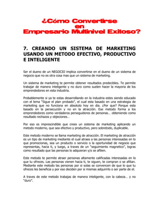 ¿Cómo Convertirse
           en
Empresario Multinivel Exitoso?


7. CREANDO UN SISTEMA DE MARKETING
USANDO UN METODO EFECTIVO, PRODUCTIVO
E INTELIGENTE

Ser el dueno de un NEGOCIO implica convertirse en el dueno de un sistema de
negocio que no es otra cosa mas que un sistema de marketing.

Un sistema de marketing te permite obtener resultados predecibles. Te permite
trabajar de manera inteligente y no duro como suelen hacer la mayoria de los
emprendedores en esta industria.

Probablemente si ya te estas desarrollando en la industria estes siendo educado
con el lema “Sigue el plan probado”, el cual esta basado en una estrategia de
marketing que no funciona en absoluto hoy en dia. ¿Por que? Porque esta
basado en la persecución y no en la atracción. Ese metodo forma a los
emprendedores como verdaderos perseguidores de personas… obteniendo como
resultado rechazos y objeciones…

Por eso es imprescindible que crees un sistema de marketing aplicando un
metodo moderno, que sea efectivo y productivo, pero sobretodo, duplicable.

Este metodo moderno se llama marketing de atracción. El marketing de atracción
es un tipo de marketing mediante el cual atraes a las personas interesadas en lo
que promocionas, sea un producto o servicio o la oportunidad de negocio que
representas, hacia ti, y luego, a traves de un “seguimiento magnetico”, logras
como resultado que las personas lo adquieran y/o se afilien.

Este metodo te permite atraer personas altamente calificadas interesadas en lo
que tu ofreces. Las personas vienen hacia ti, te siguen, te compran o se afilian.
Mediante este metodo las personas por si solas se convencen de que lo que tu
ofreces les beneficia y por eso deciden por si mismas adquirirlo o ser parte de el.

A traves de este metodo trabajas de manera inteligente, con la cabeza… y no
“duro”.
 