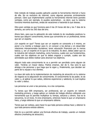 Este metodo de trabajo puedes aplicarlo usando la herramienta internet o fuera
de ella. No es exclusivo de internet, como algunas personas erróneamente
piensan. Claro que implementarlo usando la herramienta internet tiene grandes
ventajas, como por ejemplo, lo puedes automatizar… es decir, que tu sistema
funciona mientras duermes, andas de vacaciones o haciendo lo que deseas.

Otra gran ventaja es que funciona para ti las 24 horas del dia y los 7 dias de la
semana, asi como los 365 dias del ano.

Ahora bien, para que la aplicación de este metodo te de resultados positivos tu
tienes que adquirir conocimiento, tienes que convertirte en un profesional, tienes
que ser un experto.

¿Un experto en que? Tienes que ser un experto en conocerte a ti mismo, en
poner a tu memte a trabajar para ti; en conocer a los demas y en desarrollar
relaciones interpersonales duraderas; tener educación financiera por lo menos
basica; y, ser un experto en lo que es la industria. Es decir, debes saber que es
la industria del network marketing, como funciona, cuales son sus fundamentos,
cuales son los objetivos en que te debes engocar y cumplir, cuales son las
actividades que debes realizar para alcanzar tus objetivos.

Adquirir todo este conocimiento te va a permitir ser percibido como alguien de
valor. Tendras un mayor status. Podras ensenar, dar de ti. Eso sera lo que
atraiga a las personas y que haga que te sigan y, finalemente, que decidan ser
parte de tu equipo o tus clientes.

La clave del exito de la implementacion de marketing de atracción en tu sistema
de negocio es la adquisición de conocimiento. El conocimiento te da poder, te da
valor; y, al aplicar lo que sabes, obtienes experiencia y sabiduría, lo cual duplica
tu valor y status.

Las personas se unen a las personas, no a las companias.

Tu tienes que SER empresario, ser profesional, ser un experto en network
marketing primero, y luego aplicar un metodo de trabajo efectivo utilizando una
herramienta que te permita multiplicar tu tiempo, esfuerzo y dinero. Esa es la
secuencia, no al reves. Si eres empresario, entonces haces lo que un empresario
hace, y luego obtienes lo que un empresario obtiene.

Tienes que ser exitoso, para hacer lo que toda persona exitosa hace y obtener lo
que toda persona exitosa obtiene.

Esto te va a permitir aplicar una formula efectiva de trabajo, usando un metodo
efectivo (marketing de atracción).
 
