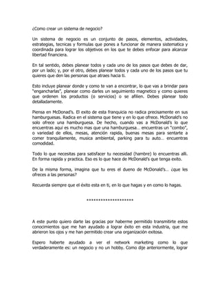 ¿Como crear un sistema de negocio?

Un sistema de negocio es un conjunto de pasos, elementos, actividades,
estrategias, tecnicas y formulas que pones a funcionar de manera sistematica y
coordinada para lograr los objetivos en los que te debes enfocar para alcanzar
libertad financiera.

En tal sentido, debes planear todos y cada uno de los pasos que debes de dar,
por un lado; y, por el otro, debes planear todos y cada uno de los pasos que tu
quieres que den las personas que atraes hacia ti.

Esto incluye planear donde y como te van a encontrar, lo que vas a brindar para
“engancharlas”, planear como darles un seguimiento magnetico y como quieres
que ordenen los productos (o servicios) o se afilien. Debes planear todo
detalladamente.

Piensa en McDonad’s. El exito de esta franquicia no radica precisamente en sus
hamburguesas. Radica en el sistema que tiene y en lo que ofrece. McDonald’s no
solo ofrece una hamburguesa. De hecho, cuando vas a McDonald’s lo que
encuentras aqui es mucho mas que una hamburguesa… encuentras un “combo”,
o variedad de ellos, mesas, atención rapida, buenas mesas para sentarte a
comer tranquilamente, musica ambiental, parking para tu auto… encuentras
comodidad.

Todo lo que necesitas para satisfacer tu necesidad (hambre) lo encuentras alli.
En forma rapida y practica. Eso es lo que hace de McDonald’s que tenga exito.

De la misma forma, imagina que tu eres el dueno de McDonald’s… ¿que les
ofreces a las personas?

Recuerda siempre que el éxito esta en ti, en lo que hagas y en como lo hagas.


                           ********************



A este punto quiero darte las gracias por haberme permitido transmitirte estos
conocimientos que me han ayudado a lograr éxito en esta industria, que me
abrieron los ojos y me han permitido crear una organización exitosa.

Espero haberte ayudado a ver el network marketing como lo que
verdaderamente es: un negocio y no un hobby. Como dije anteriormente, lograr
 