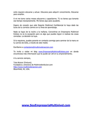 exito requiere educarse y actuar. Educarse para adquirir conocimiento. Educarse
para enseñar.

A mi me tomo varios meses educarme y capacitarme. Tú no tienes que tomarte
ese tiempo necesariamente. Me tienes aquí para ayudarte.

Espero de corazón que este Reporte Multinivel Confidencial te haya dado las
luces de tu correcto camino en tu línea de aprendizaje.

Nada se logra de la noche a la mañana. Convertirse en Empresario Multinivel
Exitoso no es la excepción pero es algo que puedes lograr si realizas las cosas
correctas. La decisión es tuya.

Si lo requieres, puedes ponerte en contacto conmigo para caminar de la mano en
tu carrera de éxito, a través de este medio:

Escríbeme a contactame@multinivelenaccion.com

Te invito a visitar mi blog www.EmpresarioMultinivelExitoso.com en donde
encontraras más información que te puede ser útil en tu emprendimiento.

A tu servicio siempre,

Tula Alcocer (Fortuna).
Fundadora y directora de MultinivelenAccion.com
http://www.multinivelenaccion.com
Bloomfield, NJ, USA.




          www.SoyEmpresariaMultinivel.com
 