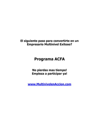 El siguiente paso para convertirte en un
     Empresario Multinivel Exitoso?




         Programa ACFA

       No pierdas mas tiempo!
       Empieza a participar ya!


     www.MultinivelenAccion.com
 