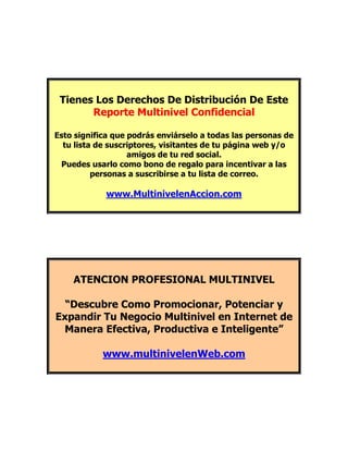 Tienes Los Derechos De Distribución De Este
       Reporte Multinivel Confidencial

Esto significa que podrás enviárselo a todas las personas de
  tu lista de suscriptores, visitantes de tu página web y/o
                   amigos de tu red social.
 Puedes usarlo como bono de regalo para incentivar a las
          personas a suscribirse a tu lista de correo.

            www.MultinivelenAccion.com




    ATENCION PROFESIONAL MULTINIVEL

  “Descubre Como Promocionar, Potenciar y
Expandir Tu Negocio Multinivel en Internet de
 Manera Efectiva, Productiva e Inteligente”

            www.multinivelenWeb.com
 