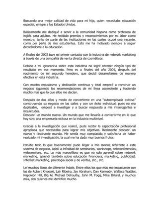 Buscando una mejor calidad de vida para mi hija, quien necesitaba educación
especial, emigré a los Estados Unidos.

Básicamente me dediqué a servir a la comunidad hispana como profesora de
inglés para adultos. He recibido premios y reconocimientos por mi labor como
maestra, tanto de parte de las instituciones en las cuales ocupé una vacante,
como por parte de mis estudiantes. Esto me ha motivado siempre a seguir
dedicándome a la educación.

A finales del 2002 tuve mi primer contacto con la industria de network marketing
a través de una compañía de venta directa de cosméticos.

Debido a mi ignorancia sobre esta industria no logré obtener ningún tipo de
resultado en ese momento. Pero es a finales del año 2005, después del
nacimiento de mi segundo heredero, que decidí desarrollarme de manera
efectiva en esta industria.

Con mucho entusiasmo y dedicación continua y total empecé a construir un
negocio siguiendo las recomendaciones de mi línea ascendente y haciendo
mucho más que lo que ellos me decían.

Después de dos años y medio de convertirme en una “autoempleada exitosa”
construyendo su negocio en las calles y con un éxito individual, pues no era
duplicable, empecé a investigar y a buscar respuesta a mis interrogantes e
inquietudes.
Descubrí un mundo nuevo. Un mundo que me llevaría a convertirme en lo que
hoy soy: una empresaria exitosa en la industria multinivel.

Gracias a la investigación que realicé, pude recibir la capacitación profesional
apropiada que necesitaba para lograr mis objetivos. Realmente descubrí un
nuevo y fascinante mundo. Me sentía muy complacida y satisfecha de haber
realizado mi investigación, la cual me ha dado muy buenos frutos.

Estudie todo lo que buenamente pudo llegar a mis manos referente a este
sistema de negocio. Asistí a infinidad de seminarios, workshops, teleconferencias,
webseminars, etc. Lo más maravilloso es que no solo aprendí sobre network
marketing, aprendí también sobre educación financiera, marketing, publicidad,
Internet marketing, psicología social y de ventas, etc., etc.

Leí muchos libros de diferente índole. Entre ellos los que más me impactaron son
los de Robert Kiyosaki, Lair Ribeiro, Jay Abraham, Dan Kennedy, Wallace Wattles,
Napoleón Hill, Big Al, Michael Dehoulby, John M. Fogg, Mike Dillard, y muchos
más, con quienes me identifico mucho.
 