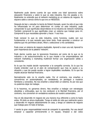 Realmente pude darme cuenta de que existe una total ignorancia sobre
educación financiera y sobre lo que es esta industria. Eso me pasaba a mí.
Realmente no entendía que el network marketing es un sistema de negocio. Ni
siquiera sabía a ciencia cierta lo que era un NEGOCIO.

Después de leer y estudiar la teoría de Robert Kiyosaki, quien ha sido el que más
ha influenciado en mí para determinar mi rumbo en esta industria, pude
comprender lo que significaba desarrollarse en la industria de network marketing.
También comprendí lo que significaba crear un sistema que trabaje para mí.
Comprendí lo que necesitaba aprender y hacer. Y eso hice.

Pude conocer lo que es esta industria, como funciona, cuales son sus
fundamentos y lo que necesito para tener éxito. Pude aprender a construir un
sistema que me permitiera atraer, filtrar y seleccionar a mis candidatos.

Pude crear un sistema de negocio duplicable. Aprendí a crear una red. Aprendí la
gran importancia de la palabra ‘network’.

Pude darme cuenta que la ignorancia financiera así como de lo que es la
industria y de autoconocimiento es lo que impide a los emprendedores del
network marketing o marketing multinivel formar una organización sólida y
consistente.

Es la que les impide decidir representar a la compañía correcta. Es la que les
impide entender cual es el plan de compensación que mas se ajusta a su
situación y que les puede ayudar a lograr duplicables resultados. Es la que les
impide alcanzar libertad financiera.

Normalmente esto no lo enseña nadie. Por el contrario, nos enseñan a
convertirnos en autoempleados, en vendedores, en perseguir a nuestros
familiares y conocidos. No nos enseñan a desarrollar un sistema. Es por eso que
no podemos dejar de trabajar.

Si lo hacemos, no ganamos dinero. Nos enseñan a trabajar con estrategias
obsoletas y anticuadas, que no nos conducen a la libertad financiera, por el
contrario, nos convierten en verdaderos esclavos de nuestro autoempleo.

Hoy en día desarrollo mi negocio de una manera muy diferente a como lo hacía
antes. Mi éxito es ahora duplicable. Tengo el estilo de vida que realmente quiero
y desarrollo mi negocio absolutamente en casa, y tengo un sistema de negocio
que trabaja para mí todo el tiempo.

Y siento la gran responsabilidad moral de compartir lo aprendido. Por eso decidí
empezar a capacitar primeramente a mi equipo. Empecé a dar estos
 