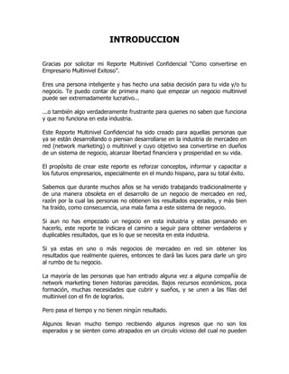 INTRODUCCION

Gracias por solicitar mi Reporte Multinivel Confidencial “Como convertirse en
Empresario Multinivel Exitoso”.

Eres una persona inteligente y has hecho una sabia decisión para tu vida y/o tu
negocio. Te puedo contar de primera mano que empezar un negocio multinivel
puede ser extremadamente lucrativo...

...o también algo verdaderamente frustrante para quienes no saben que funciona
y que no funciona en esta industria.

Este Reporte Multinivel Confidencial ha sido creado para aquellas personas que
ya se están desarrollando o piensan desarrollarse en la industria de mercadeo en
red (network marketing) o multinivel y cuyo objetivo sea convertirse en dueños
de un sistema de negocio, alcanzar libertad financiera y prosperidad en su vida.

El propósito de crear este reporte es reforzar conceptos, informar y capacitar a
los futuros empresarios, especialmente en el mundo hispano, para su total éxito.

Sabemos que durante muchos años se ha venido trabajando tradicionalmente y
de una manera obsoleta en el desarrollo de un negocio de mercadeo en red,
razón por la cual las personas no obtienen los resultados esperados, y más bien
ha traído, como consecuencia, una mala fama a este sistema de negocio.

Si aun no has empezado un negocio en esta industria y estas pensando en
hacerlo, este reporte te indicara el camino a seguir para obtener verdaderos y
duplicables resultados, que es lo que se necesita en esta industria.

Si ya estas en uno o más negocios de mercadeo en red sin obtener los
resultados que realmente quieres, entonces te dará las luces para darle un giro
al rumbo de tu negocio.

La mayoría de las personas que han entrado alguna vez a alguna compañía de
network marketing tienen historias parecidas. Bajos recursos económicos, poca
formación, muchas necesidades que cubrir y sueños, y se unen a las filas del
multinivel con el fin de lograrlos.

Pero pasa el tiempo y no tienen ningún resultado.

Algunos llevan mucho tiempo recibiendo algunos ingresos que no son los
esperados y se sienten como atrapados en un circulo vicioso del cual no pueden
 