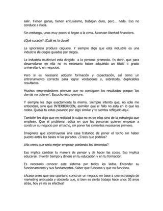 salir. Tienen ganas, tienen entusiasmo, trabajan duro, pero… nada. Eso no
conduce a nada.

Sin embargo, unos muy pocos si llegan a la cima. Alcanzan libertad financiera.

¿Qué sucede? ¿Cuál es la clave?

La ignorancia produce ceguera. Y siempre digo que esta industria es una
industria de ciegos guiados por ciegos.

La industria multinivel esta dirigida a la persona promedio. Es decir, que para
desarrollarse en ella no es necesario haber adquirido un titulo o grado
universitario en negocios.

Pero si es necesario adquirir formación y capacitación, así como un
entrenamiento correcto para lograr verdaderos y, sobretodo, duplicables
resultados.

Muchos emprendedores piensan que no consiguen los resultados porque ‘los
demás no quieren’. Escucho esto siempre.

Y siempre les digo exactamente lo mismo. Siempre intento que, no solo me
entiendan, sino que INTERIORICEN, asimilen que el fallo no esta en lo que les
rodea. Quizás tu estas pasando por algo similar y te sientas reflejado aquí.

También les digo que en realidad la culpa no es de ellos sino de la estrategia que
emplean. Que el problema radica en que las personas quieren empezar a
construir su negocio por el techo, sin poner los cimientos necesarios primero.

Imaginate que construyeras una casa tratando de poner el techo sin haber
puesto antes las bases ni las paredes. ¿Crees que podrías?

¿No crees que seria mejor empezar poniendo los cimientos?

Eso implica cambiar tu manera de pensar y de hacer las cosas. Eso implica
educarse. Invertir tiempo y dinero en tu educación y en tu formación.

Es necesario conocer este sistema por todos los lados. Entender su
funcionamiento y sus fundamentos. Saber que funciona y que no funciona.

¿Acaso crees que sea oportuno construir un negocio en base a una estrategia de
marketing anticuada y obsoleta que, si bien es cierto trabajo hace unos 30 anos
atrás, hoy ya no es efectiva?
 