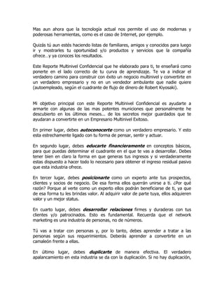 Mas aun ahora que la tecnología actual nos permite el uso de modernas y
poderosas herramientas, como es el caso de Internet, por ejemplo.

Quizás tú aun estés haciendo listas de familiares, amigos y conocidos para luego
ir y mostrarles tu oportunidad y/o productos y servicios que la compañía
ofrece…y ya conoces los resultados.

Este Reporte Multinivel Confidencial que he elaborado para ti, te enseñará como
ponerte en el lado correcto de tu curva de aprendizaje. Te va a indicar el
verdadero camino para construir con éxito un negocio multinivel y convertirte en
un verdadero empresario y no en un vendedor ambulante que nadie quiere
(autoempleado, según el cuadrante de flujo de dinero de Robert Kiyosaki).


Mi objetivo principal con este Reporte Multinivel Confidencial es ayudarte a
armarte con algunas de las mas potentes municiones que personalmente he
descubierto en los últimos meses... de los secretos mejor guardados que te
ayudaran a convertirte en un Empresario Multinivel Exitoso.

En primer lugar, debes autoconocerte como un verdadero empresario. Y esto
esta estrechamente ligado con tu forma de pensar, sentir y actuar.

En segundo lugar, debes educarte financieramente en conceptos básicos,
para que puedas determinar el cuadrante en el que te vas a desarrollar. Debes
tener bien en claro la forma en que generas tus ingresos y si verdaderamente
estas dispuesto a hacer todo lo necesario para obtener el ingreso residual pasivo
que esta industria ofrece.

En tercer lugar, debes posicionarte como un experto ante tus prospectos,
clientes y socios de negocio. De esa forma ellos querrán unirse a ti. ¿Por qué
razón? Porque al verte como un experto ellos podrán beneficiarse de ti, ya que
de esa forma tu les brindas valor. Al adquirir valor de parte tuya, ellos adquieren
valor y un mejor status.

En cuarto lugar, debes desarrollar relaciones firmes y duraderas con tus
clientes y/o patrocinados. Esto es fundamental. Recuerda que el network
marketing es una industria de personas, no de números.

Tú vas a tratar con personas y, por lo tanto, debes aprender a tratar a las
personas según sus requerimientos. Deberás aprender a convertirte en un
camaleón frente a ellas.

En último lugar, debes duplicarte de manera efectiva. El verdadero
apalancamiento en esta industria se da con la duplicación. Si no hay duplicación,
 
