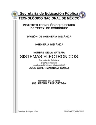 Secretaría de Educación Pública
TECNOLÓGICO NACIONAL DE MÉXICO
INSTITUTO TECNOLÓGICO SUPERIOR
DE TEPEXI DE RODRÍGUEZ
DIVISIÓN DE INGENIERÍA MECÁNICA
INGENIERÍA MECÁNICA
NOMBRE DE LA MATERIA
SISTEMAS ELECTRONICOS
Reporte de Práctica:
Diseño de ratonera
Nombres de los(as) alumnos(as):
JOSE JAVIER MARQUEZ GOMEZ
Nombres del Docente
ING. PEDRO CRUZ ORTEGA
Tepexi de Rodríguez, Pue. 02 DE AGOSTO DE 2016
 