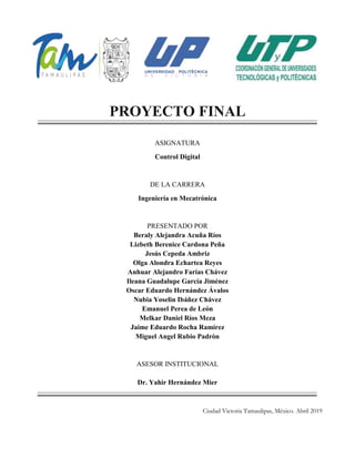 PROYECTO FINAL
ASIGNATURA
Control Digital
DE LA CARRERA
Ingeniería en Mecatrónica
PRESENTADO POR
Beraly Alejandra Acuña Ríos
Lizbeth Berenice Cardona Peña
Jesús Cepeda Ambriz
Olga Alondra Echartea Reyes
Anhuar Alejandro Farías Chávez
Ileana Guadalupe García Jiménez
Oscar Eduardo Hernández Ávalos
Nubia Yoselin Ibáñez Chávez
Emanuel Perea de León
Melkar Daniel Ríos Meza
Jaime Eduardo Rocha Ramírez
Miguel Angel Rubio Padrón
ASESOR INSTITUCIONAL
Dr. Yahir Hernández Mier
Ciudad Victoria Tamaulipas, México. Abril 2019
 