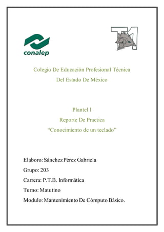 Colegio De Educación Profesional Técnica
Del Estado De México
Plantel l
Reporte De Practica
“Conocimiento de un teclado”
Elaboro: SánchezPérez Gabriela
Grupo: 203
Carrera: P.T.B. Informática
Turno: Matutino
Modulo: Mantenimiento De Cómputo Básico.