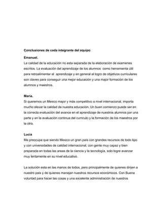 Conclusiones de cada integrante del equipo

Emanuel.
La calidad de la educación no esta separada de la elaboración de examenes
escritos. La evaluación del aprendizaje de los alumnos como herramienta útil
para retroalimentar el aprendizaje y en general el logro de objetivos curriculares
son claves para conseguir una mejor educación y una major formación de los
alumnos y maestros.


María.
Si queremos un Mexico major y más competitivo a nivel internacional, importa
mucho elevar la calidad de nuestra educación. Un buen comienzo puede ser en
la correcta evaluación del avance en el aprendizaje de nuestros alumnos por una
parte y en la avaluación continua del curriculo y la formación de los maestros por
la otra.


Lucía
Me preocupa que siendo Mexico un gran paìs con grandes recursos de todo tipo
y con universidades de calidad internacional, con gente muy capaz y bien
preparada en todas las areas de la ciencia y la tecnología, solo logre avanzar
muy lentamente en su nivel educativo.


La solución esta en las manos de todos, pero principalmente de quienes dirijen a
nuestro pais y de quienes manejan nuestros recursos económicos. Con Buena
voluntad para hacer las cosas y una excelente administración de nuestros
 