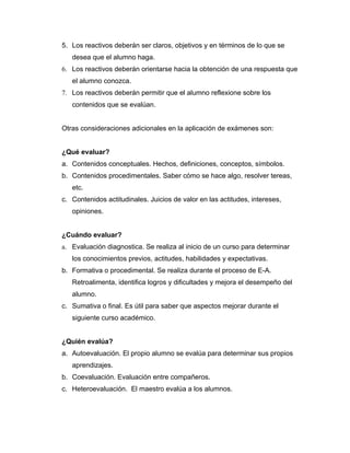 5. Los reactivos deberán ser claros, objetivos y en términos de lo que se
   desea que el alumno haga.
6. Los reactivos deberán orientarse hacia la obtención de una respuesta que
   el alumno conozca.
7. Los reactivos deberán permitir que el alumno reflexione sobre los
   contenidos que se evalúan.


Otras consideraciones adicionales en la aplicación de exámenes son:


¿Qué evaluar?
a. Contenidos conceptuales. Hechos, definiciones, conceptos, símbolos.
b. Contenidos procedimentales. Saber cómo se hace algo, resolver tereas,
   etc.
c. Contenidos actitudinales. Juicios de valor en las actitudes, intereses,
   opiniones.


¿Cuándo evaluar?
a. Evaluación diagnostica. Se realiza al inicio de un curso para determinar
   los conocimientos previos, actitudes, habilidades y expectativas.
b. Formativa o procedimental. Se realiza durante el proceso de E-A.
   Retroalimenta, identifica logros y dificultades y mejora el desempeño del
   alumno.
c. Sumativa o final. Es útil para saber que aspectos mejorar durante el
   siguiente curso académico.


¿Quién evalúa?
a. Autoevaluación. El propio alumno se evalúa para determinar sus propios
   aprendizajes.
b. Coevaluación. Evaluación entre compañeros.
c. Heteroevaluación. El maestro evalúa a los alumnos.
 