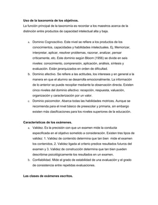 Uso de la taxonomía de los objetivos.
La función principal de la taxonomía es recordar a los maestros acerca de la
distinción entre productos de capacidad intelectual alta y baja.


   a. Dominio Cognoscitivo. Este nivel se refiere a los productos de los
      conocimientos, capacidades y habilidades intelectuales. Ej. Memorizar,
      interpretar, aplicar, resolver problemas, razonar, analizar, pensar
      críticamente, etc. Este dominio según Bloom (1956) se divide en seis
      niveles: conocimiento, comprensión, aplicación, análisis, síntesis y
      evaluación. Están jerarquizados en orden de dificultad.
   b. Dominio afectivo. Se refiere a las actitudes, los intereses y en general a la
      manera en que el alumno se desarrolla emocionalmente. La información
      de lo anterior se puede recopilar mediante la observación directa. Existen
      cinco niveles del dominio afectivo: recepción, respuesta, valuación,
      organización y caracterización por un valor.
   c. Dominio psicomotor. Abarca todas las habilidades motrices. Aunque se
      recomienda para el nivel básico de preescolar y primaria, sin embargo
      existen más clasificaciones para los niveles superiores de la educación.


Características de los exámenes.
   a. Validez. Es la precisión con que un examen mide la conducta
      especificada en el objetivo sometido a consideración. Existen tres tipos de
      validez: 1. Validez de contenido determina que tan bien mide el examen
      los contenidos, 2. Validez ligada al criterio predice resultados futuros del
      examen y 3. Validez de construcción determina que tan bien pueden
      describirse psicológicamente los resultados en un examen.
   b. Confiabilidad. Mide el grado de estabilidad de una evaluación y el grado
      de consistencia entre repetidas evaluaciones.


Las clases de exámenes escritos.
 