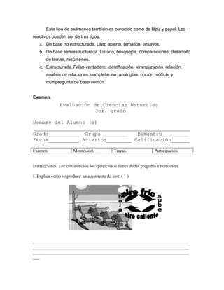 Este tipo de exámenes también es conocido como de lápiz y papel. Los
reactivos pueden ser de tres tipos.
   a. De base no estructurada. Libro abierto, temático, ensayos.
   b. De base semiestructurada. Listado, bosquejos, comparaciones, desarrollo
       de temas, resúmenes.
   c. Estructurada. Falso-verdadero, identificación, jerarquización, relación,
       análisis de relaciones, completación, analogías, opción múltiple y
       multipregunta de base común.


Examen.
               Evaluación de Ciencias Naturales
                          3er. grado

Nombre del Alumno (a)
___________________________________________________
Grado__________ Grupo_________    Bimestre_________
Fecha__________ Aciertos________ Calificación______

Examen.                Montessori.             Tareas.                Participación.


Instrucciones. Lee con atención los ejercicios si tienes dudas pregunta a tu maestra.

I. Explica como se produce una corriente de aire. ( 1 )




_______________________________________________________________________
_______________________________________________________________________
_______________________________________________________________________
___
 