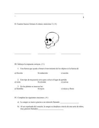 _______________________________________________________________________
_
                                                                       1


II. Cuantos huesos forman el cráneo, menciona 3. ( 4 )




_________________               __________________           ____________________




III. Subraya la respuesta correcta. ( 3 )

    1. Una fuerza que ayuda a frenar el movimiento de los objetos es la fuerza de:

a) fricción                     b) reducción                 c) acción


    2. Este tipo de trayectoria sirve para volver al lugar de partida:
a) recta                      b) circular                     c) curvas

    3. En las plantas se mueven las:
a) Semillas                  b) rayos                        c) raíces y flores



IV. Completa las siguientes oraciones. ( 4 )

    a) La sangre se mueve gracias a un músculo llamado: ___________________

    b) Al ser expulsada del corazón, la sangre se desplaza a través de una serie de tubos,
       muy gruesos llamados:__________________________
 