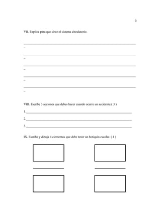 3


VII. Explica para que sirve el sistema circulatorio.


_______________________________________________________________________
_

_______________________________________________________________________
_

_______________________________________________________________________
_

_______________________________________________________________________
_

_______________________________________________________________________
_



VIII. Escribe 3 acciones que debes hacer cuando ocurre un accidente.( 3 )

1.___________________________________________________________________

2.___________________________________________________________________

3.___________________________________________________________________


IX. Escribe y dibuja 4 elementos que debe tener un botiquín escolar. ( 4 )
 