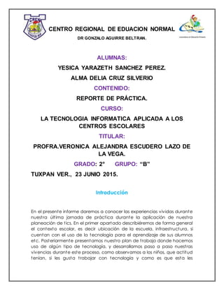 CENTRO REGIONAL DE EDUACION NORMAL
DR GONZALO AGUIRRE BELTRAN.
ALUMNAS:
YESICA YARAZETH SANCHEZ PEREZ.
ALMA DELIA CRUZ SILVERIO
CONTENIDO:
REPORTE DE PRÁCTICA.
CURSO:
LA TECNOLOGIA INFORMATICA APLICADA A LOS
CENTROS ESCOLARES
TITULAR:
PROFRA.VERONICA ALEJANDRA ESCUDERO LAZO DE
LA VEGA.
GRADO: 2° GRUPO: “B”
TUXPAN VER., 23 JUNIO 2015.
Introducción
En el presente informe daremos a conocer las experiencias vividas durante
nuestra última jornada de práctica durante la aplicación de nuestra
planeación de tics. En el primer apartado describiéremos de forma general
el contexto escolar, es decir ubicación de la escuela, infraestructura, si
cuentan con el uso de la tecnología para el aprendizaje de sus alumnos
etc. Posteriormente presentamos nuestro plan de trabajo donde hacemos
uso de algún tipo de tecnología, y desarrollamos paso a paso nuestras
vivencias durante este proceso, como observamos a los niños, que actitud
tenían, si les gusta trabajar con tecnología y como es que esta les
 