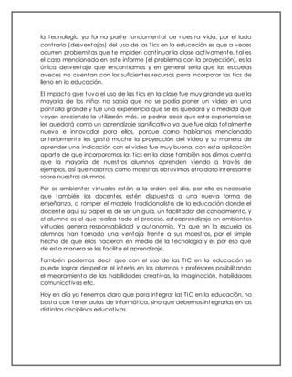 la tecnología ya forma parte fundamental de nuestra vida, por el lado
contrario (desventajas) del uso de las Tics en la educación es que a veces
ocurren problemitas que te impiden continuar la clase activamente, tal es
el caso mencionado en este informe (el problema con la proyección), es la
única desventaja que encontramos y en general seria que las escuelas
aveces no cuentan con los suficientes recursos para incorporar las tics de
lleno en la educación.
El impacto que tuvo el uso de las tics en la clase fue muy grande ya que la
mayoría de los niños no sabía que no se podía poner un video en una
pantalla grande y fue una experiencia que se les quedará y a medida que
vayan creciendo la utilizarán más, se podría decir que esta experiencia se
les quedará como un aprendizaje significativo ya que fue algo totalmente
nuevo e innovador para ellos, porque como habíamos mencionado
anteriormente les gustó mucho la proyección del video y su manera de
aprender una indicación con el video fue muy buena, con esta aplicación
aparte de que incorporamos las tics en la clase también nos dimos cuenta
que la mayoría de nuestros alumnos aprenden viendo a través de
ejemplos, así que nosotras como maestras obtuvimos otro dato interesante
sobre nuestros alumnos.
Por os ambientes virtuales están a la orden del día, por ello es necesario
que también los docentes estén dispuestos a una nueva forma de
enseñanza, a romper el modelo tradicionalista de la educación donde el
docente aquí su papel es de ser un guía, un facilitador del conocimiento, y
el alumno es el que realiza todo el proceso, esteaprendizaje en ambientes
virtuales genera responsabilidad y autonomía. Ya que en la escuela los
alumnos han tomado una ventaja frente a sus maestros, por el simple
hecho de que ellos nacieron en medio de la tecnología y es por eso que
de esta manera se les facilita el aprendizaje.
También podemos decir que con el uso de las TIC en la educación se
puede lograr despertar el interés en los alumnos y profesores posibilitando
el mejoramiento de las habilidades creativas, la imaginación, habilidades
comunicativas etc.
Hoy en día ya tenemos claro que para integrar las TIC en la educación, no
basta con tener aulas de informática, sino que debemos integrarlas en las
distintas disciplinas educativas.
 