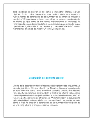 para socializar; se convierten así como lo menciona (Prensky) nativos
digitales. Por lo cual el docente en la actualidad debe estar abierto a
nuevas formas de aprendizaje de los alumnos y de esta manera integrar el
uso de las TIC para lograr un buen aprendizaje de los alumnos e interés de
los mismo ya que como se ha venido mencionando la tecnología la
tenemos a la mano debemos darle el uso adecuado para así poder lograr
aprendizajes significativos en los alumnos ya que, mediante la TIC es una
manera más dinámica de impartir un tema y comprender.
Descripción del contexto escolar.
Dentro de la descripción de nuestras escuelas de práctica se encuentra. La
escuela José María Morelos y Pavón de Tihuatlan Veracruz está ubicada
en zona céntrica por lo tanto esta en el contexto urbano, esta escuela
tiene solo turno matutino, pero también al finalizar este turno y al entrar al
turno vespertino hay clases pero cambia el nombre de la escuela, está en
turno vespertino se llama de otra manera “Adolfo Rendón” la escuela está
rodeada de tiendas de papelería y un parque. En esta escuela los factores
como el ruido no afectan el aprendizaje de los alumnos ya que a pesar de
ser una zona urbana el ambiente es muy tranquilo.
 