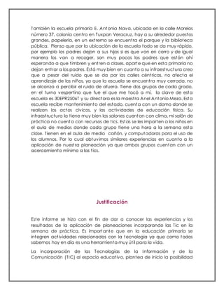 También la escuela primaria E. Antonia Nava, ubicada en la calle Morelos
número 37, colonia centro en Tuxpan Veracruz, hay a su alrededor puestos
grandes, papelería, en un extremo se encuentra el parque y la biblioteca
pública. Pienso que por la ubicación de la escuela todo se da muy rápido,
por ejemplo los padres dejan a sus hijos si es que van en carro y de igual
manera los van a recoger, son muy pocos los padres que están ahí
esperando a que timbren y entren a clases, aparte que en esta primaria no
dejan entrar a los padres. Está muy bien en cuanto a su infraestructura creo
que a pesar del ruido que se da por las calles céntricas, no afecta el
aprendizaje de los niños, ya que la escuela se encuentra muy cerrada, no
se alcanza a percibir el ruido de afuera. Tiene dos grupos de cada grado,
en el turno vespertino que fue el que me tocó a mí, la clave de esta
escuela es 30EPR2506T y su directora es la maestra Anel Antonio Meza. Esta
escuela recibe mantenimiento del estado, cuenta con un domo donde se
realizan los actos cívicos, y las actividades de educación física. Su
infraestructura la tiene muy bien los salones cuentan con clima, mi salón de
práctica no cuenta con recursos de tics. Estas se les imparten a los niños en
el aula de medios donde cada grupo tiene una hora a la semana esta
clase. Tienen en el aula de medio cañón, y computadoras para el uso de
los alumnos. Por lo cual obtuvimos similares experiencias en cuanto a la
aplicación de nuestra planeación ya que ambos grupos cuentan con un
acercamiento mínimo a las tics.
Justificación
Este informe se hizo con el fin de dar a conocer las experiencias y los
resultados de la aplicación de planeaciones incorporando las Tic en la
semana de práctica. Es importante que en la educación primaria se
integren actividades relacionadas con la tecnología ya que como todos
sabemos hoy en día es una herramienta muy útil para la vida.
La incorporación de las Tecnologías de la Información y de la
Comunicación (TIC) al espacio educativo, plantea de inicio la posibilidad
 
