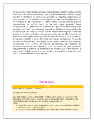 de desarrollar importantes cambios en los procesos educativos. El que estas
dinámicas de cambio sean reales, o se queden en elementos técnicos que
ayuden a mantener las estructuras educativas vigentes, dependerá en
gran medida de los modelos de incorporación utilizados. El consenso sobre
la necesidad de incorporar y utilizar estos nuevos medios parece
generalizado, no así la forma en la que debe realizarse dicha
incorporación y utilización. La creencia en que toda tecnología que
suponga "avances", es buena por naturaleza, justifica en gran medida la
incorporación no reflexiva de los nuevos medios tecnológicos. Antes de
pensar en el cómo utilizarlos, y las consecuencias que de ello se derivan, se
implantan de manera indiscriminada en todos los ámbitos de la sociedad.
El espacio educativo, como formador de nuevos ciudadanos, no puede
escapar o esquivar esta ideología de los nuevos medios, que deberán
incorporarse a los centros de manera generalizada. Este proceso de
incorporación puede ser entendido, como un elemento que ayude en
mayor medida a justificar las creencias y los modelos que lo concibieron, o
como una posibilidad para la generación de cambios, y para avanzar
hacia nuevos modelos educacionales.
Plan de clase.
Sesión I
Nombre de la actividad: “El navío”
Descripción de la secuencia:
Esta actividad consisteen desarrollar la habilidad mental de los alumnos, esta
actividad consistirá en decir una frase que se completara con un problema de
multiplicación que los alumnos efectuaran en su cuaderno.
Inicio:
 Para iniciar con la clase, se proyectara un video que explique la actividad
dinámica que vamos a realizar.
 Una vez proyectadoel video, decir a los alumnos que realizaremos una
 