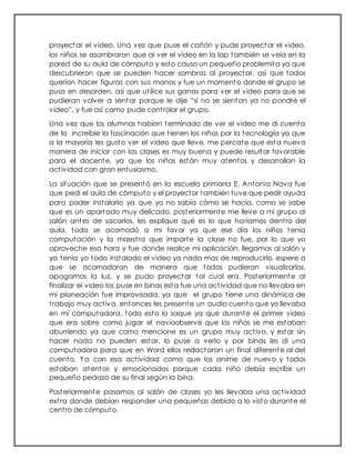 proyectar el video. Una vez que puse el cañón y pude proyectar el video,
los niños se asombraron que al ver el video en la lap también se veía en la
pared de su aula de cómputo y esto causo un pequeño problemita ya que
descubrieron que se pueden hacer sombras al proyectar, así que todos
querían hacer figuras con sus manos y fue un momento donde el grupo se
puso en desorden, así que utilice sus ganas para ver el video para que se
pudieran volver a sentar porque le dije “si no se sientan ya no pondré el
video”, y fue así como pude controlar el grupo.
Una vez que los alumnos habían terminado de ver el video me di cuenta
de la increíble la fascinación que tienen los niños por la tecnología ya que
a la mayoría les gusto ver el video que lleve, me percate que esta nueva
manera de iniciar con las clases es muy buena y puede resultar favorable
para el docente, ya que los niños están muy atentos y desarrollan la
actividad con gran entusiasmo.
La situación que se presentó en la escuela primaria E. Antonia Nava fue
que pedí el aula de cómputo y el proyector también tuve que pedir ayuda
para poder instalarlo ya que yo no sabía cómo se hacía, como se sabe
que es un apartado muy delicado, posteriormente me lleve a mi grupo al
salón antes de sacarlos, les explique qué es lo que haríamos dentro del
aula, todo se acomodó a mi favor ya que ese día los niños tenia
computación y la maestra que imparte la clase no fue, por lo que yo
aproveche esa hora y fue donde realice mi aplicación, llegamos al salón y
ya tenía yo todo instalado el video ya nada mas de reproducirlo, espere a
que se acomodaran de manera que todos pudieran visualizarlos,
apagamos la luz, y se pudo proyectar tal cual era. Posteriormente al
finalizar el video los puse en binas esta fue una actividad que no llevaba en
mi planeación fue improvisada, ya que el grupo tiene una dinámica de
trabajo muy activa, entonces les presente un audio cuento que yo llevaba
en mi computadora, todo esto lo saque ya que durante el primer video
que era sobre como jugar el navíoobserve que los niños se me estaban
aburriendo ya que como mencione es un grupo muy activo, y estar sin
hacer nada no pueden estar, lo puse a verlo y por binas les di una
computadora para que en Word ellos redactaran un final diferente al del
cuento. Ya con esa actividad como que los anime de nuevo y todos
estaban atentos y emocionados porque cada niño debía escribir un
pequeño pedazo de su final según la bina.
Posteriormente pasamos al salón de clases yo les llevaba una actividad
extra donde debían responder una pequeñas debido a lo visto durante el
centro de cómputo.
 