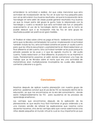entendieron la actividad a realizar. Así que cabe mencionar que esta
actividad de incorporación de las Tics en el aula fue muy pequeña pero
aun así se obtuvieron muy buenos resultados, así que la incorporación de la
tecnología en este salón de clases puede generar resultados muy buenos
ya que la mayor parte del grupo le gusta todo lo relacionado con la
tecnología y vuelvo a recalcar que esta actividad solo fue un pequeño
acercamiento al uso de la tecnología dentro del aula por lo tanto se
puede deducir que si se incorporan más las Tics en este grupo los
resultados pueden ser positivos en gran medida.
Al finalizar el video sobre cómo se juega el Navío realizamos la actividad
extra que no llevaba contemplada tal cual en mi planeación mi actividad
también incluía las tics, esta actividad consistía en poner un audio cuento
para que los niños lo escucharan y posteriormente en Word redactaron un
final diferente al del cuento. Esta actividad también se las puse porque la
jornada pasada se las puse y vi que les agrado mucho lo del audio
cuento. Todos redactaron un final diferente, el producto no se imprimió ni
nada. Posteriormente pasamos al salón donde contestaron una hoja de
trabajo que yo les llevaba sobre el navío que era una actividad de
matemáticas eran multiplicaciones incompletas las cuales ellos debían
contestar y decorar a su gusto.
Conclusiones
Nosotras después de aplicar nuestra planeación con nuestro grupo de
práctica podemos concluir que el uso de las TIC es necesario dentro de la
educación, ya que nos encontramos en la era del conocimiento , donde
existe indispensablemente las TIC para ayudarnos en los procesos de
aprendizaje enseñanza .
Las ventajas que encontramos después de la aplicación de las
planeaciones es que resulta muy fácil mantener al grupo ordenado y es
una manera sencilla de reforzar las explicaciones que nosotros como
docentes hacemos, otra de las ventajas sería que vamos adentrando a los
niños desde pequeños al mundo virtual lo cual es muy importante ya que
 