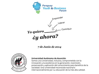7 de Junio de 2014
Universidad Autónoma de Asunción
Somos una Universidad, inclusiva, comprometida con la
innovación y la excelencia en la generación, trasmisión,
preservación y aplicación del conocimiento para beneficio de la
sociedad. Una universidad reconocida nacional e
internacionalmente por su educación de la más alta calidad.
 