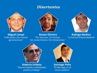Disertantes
Miguel Campi
"Liderando a las nuevas
generaciones"
Ronan Oliveira
"Sin recursos. Sin tiempo.
Sin conocimiento. Sin limitaciones."
Rodrigo Medina
"La Actitud Emprendedora"
Roberto Urbieta
"Oportunidades, habilidades,
pasión y trabajo"
Santiago Peña
"El liderazgo en el
sector público"
 