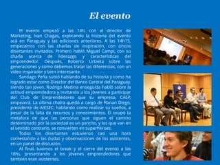 El evento
El evento empezó a las 14h, con el director de
Marketing, Ivan Chagas, explicando la historia del evento
acá en Paraguay y las ediciones anteriores. A las 14h15,
empezamos con las charlas de inspiración, con cincos
disertantes invitados. Primero habló Miguel Campi, con su
charla acerca de liderazgo y características del
emprendedor. Después, Roberto Urbieta sobre las
generaciones y como debemos tratar las diferencias, con un
video inspirador y bien interesante.
Santiago Peña subió hablando de su historia y como ha
logrado estar como Director del Banco Central del Paraguay,
siendo tan joven. Rodrigo Medina enseguida habló sobre la
actitud emprendedora y invitando a los jóvenes a participar
del Club de Emprendedores que su empresa, CAEP,
empezerá. La última chalra quedó a cargo de Ronan Diego,
presidente de AIESEC, hablando como realizar su sueños, a
pesar de la falta de recursos y conocimientos. Él ocupó la
metafora de que las personas que siguen el camino
determinado por la sociedad es un pancito, y los que van en
el sentido contrario, se convierten en superhéroes.
Todos los disertantes estuvieron casi una hora
contestando a las dudas y observaciones de los asistentes,
en un panel de discusión.
Al final, tuvimos el break y el cierre del evento a las
18hs, presentando a los jóvenes emprendedores que
también eran asistentes.
 
