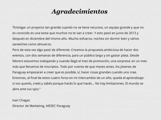 Agradecimientos
“Entregar un proyecto tan grande cuando no se tiene recursos, un equipo grande y que no
es conocido es una tarea que muchos no te van a creer. Y esto pasó en junio de 2013 y
después en diciembre del mismo año. Mucho esfuerzo, noches sin dormir bien y vários
sanwiches como almuerzo.
Pero de esta vez algo pasó de diferente. Creamos la propuesta ambiciosa de hacer dos
eventos, con dos semanas de diferencia, para un público largo y sin gastar plata. Desde
febrero estuvimos trabajando y cuando llegó el mes de promoción, una sorpresa: en un mes
más que llenamos de inscriptos. Todo por cuenta de que meses antes, los jóvenes de
Paraguay empezaran a creer que es posible, sí, hacer cosas grandes cuando uno cree.
Entonces, al final de estos cuatro foros en mi intercambio de un año, queda el aprendizaje:
si vos querés, creés y sabés porque hacés lo que hacés... No hay limitaciones. El mundo se
abre ante tus ojos.”
Ivan Chagas
Director de Marketing, AIESEC Paraguay
 