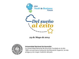 24 de Mayo de 2014
Universidad Nacional de Asunción:
La Universidad Nacional de Asunción, fundada en el año
1889, es la primera institución de Educación Superior, la más
antigua y con mayor tradición del país.
 