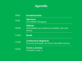 Agenda
9h00 Acreditaciones
9h30
Apertura
con AIESEC Paraguay
10h00
Talleres
Actividades con nuestros invitados. Son seis
temas.
11h00 Break
11h30
Conferencia Magistral
El punto principal, con Víctor González Acosta.
12h30
Cierre y sorteos
A volver a casa :-(
 