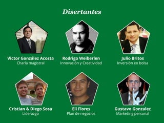 Disertantes
Victor González Acosta
Charla magistral
Rodrigo Weiberlen
Innovación y Creatividad
Julio Britos
Inversión en bolsa
Cristian & Diego Sosa
Liderazgo
Eli Flores
Plan de negocios
Gustavo Gonzalez
Marketing personal
 