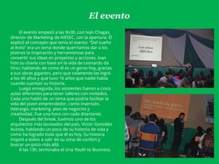 El evento
El evento empezó a las 9h30, con Ivan Chagas,
director de Marketing de AIESEC, con la apertura. Él
explicó el concepto que tenía el evento. “Del sueño
al éxito” era un tema donde querríamos dar a los
jóvenes la inspiración y herramientas para
convertir sus ideas en proyectos y acciones. Ivan
hizo su charla con base en la vida de Leonardo da
Vinci, hablando de como él es un genio hoy, gracias
a sus obras gigantes, pero que solamente las logró
a los 40 años y que tuvo 16 años que nadie habla
cuando cuentan su historia.
Luego enseguida, los asistentes fueron a cinco
aulas diferentes para tener talleres con invitados.
Cada uno habló de un tema que podría facilitar la
vida del joven emprendedor, como inversión,
liderazgo, marketing, plan de negocios y
creatividad. Fue una hora con cada disertante.
Después del break, tuvimos uno de los
arquitectos más laureados del país, Victor González
Acosta, hablando un poco de su historia de vida y
como ha logrado todo que él es hoy. Su historia
inspiró a todos a salir de su zona de confort y
buscar un poco más allá.
A las 13h, terminaba el Una Youth to Business.
 
