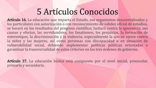 5 Artículos Conocidos
Artículo 16. La educación que imparta el Estado, sus organismos descentralizados y
los particulares con autorización o con reconocimiento de validez oficial de estudios,
se basará en los resultados del progreso científico; luchará contra la ignorancia, sus
causas y efectos, las servidumbres, los fanatismos, los prejuicios, la formación de
estereotipos, la discriminación y la violencia, especialmente la que se ejerce contra
la niñez y las mujeres, así como personas con discapacidad o en situación de
vulnerabilidad social, debiendo implementar políticas públicas orientadas a
garantizar la transversalidad de estos criterios en los tres órdenes de gobierno.
Artículo 37. La educación básica está compuesta por el nivel inicial, preescolar,
primaria y secundaria.
 