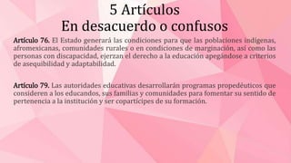 5 Artículos
En desacuerdo o confusos
Artículo 76. El Estado generará las condiciones para que las poblaciones indígenas,
afromexicanas, comunidades rurales o en condiciones de marginación, así como las
personas con discapacidad, ejerzan el derecho a la educación apegándose a criterios
de asequibilidad y adaptabilidad.
Artículo 79. Las autoridades educativas desarrollarán programas propedéuticos que
consideren a los educandos, sus familias y comunidades para fomentar su sentido de
pertenencia a la institución y ser copartícipes de su formación.
 