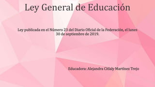 Ley General de Educación
Ley publicada en el Número 23 del Diario Oficial de la Federación, el lunes
30 de septiembre de 2019.
Educadora: Alejandra Citlaly Martínez Trejo
 