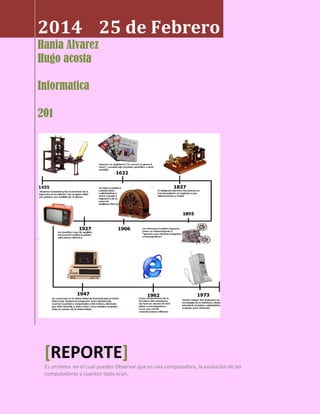 2014 25 de Febrero
Hania Alvarez
Hugo acosta
Informatica
201

[REPORTE]
Es un tema en el cual puedes Observar que es una computadora, la evolución de las
computadoras y cuantos tipos eran.

 