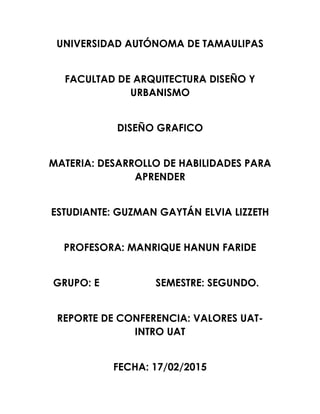 UNIVERSIDAD AUTÓNOMA DE TAMAULIPAS
FACULTAD DE ARQUITECTURA DISEÑO Y
URBANISMO
DISEÑO GRAFICO
MATERIA: DESARROLLO DE HABILIDADES PARA
APRENDER
ESTUDIANTE: GUZMAN GAYTÁN ELVIA LIZZETH
PROFESORA: MANRIQUE HANUN FARIDE
GRUPO: E SEMESTRE: SEGUNDO.
REPORTE DE CONFERENCIA: VALORES UAT-
INTRO UAT
FECHA: 17/02/2015
 
