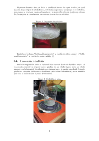 El proceso inverso a ´este, es decir, el cambio de estado de vapor a s´olido, de igual 
manera sin pasar por el estado l´ıqudo, se le llama deposici´on. un ejemplo es el naftaleno, 
que cuando se producen vapores al calentarse y se pone sobre ellos un objeto que est muy 
fro, los vapores se transformarn nuevamente en cristales de naftalina. 
Figura 2: Deposici´on de naftalina. 
Tambi´en se les llama ”Sublimaci´on progresiva” al cambio de s´olido a vapor, y ”Subli-maci 
´on regresiva” al cambio de vapor a s´olido. [1] 
3.2. Evaporaci´on y ebullici´on 
Tanto la evaporaci´on como la ebullici´on son cambios de estado l´ıquido a vapor. La 
evaporaci´on consiste en el paso lento y gradual de un estado l´ıquido hacia un estado 
gaseoso, tras haber adquirido suficiente energ´ıa para vencer la tensi´on superficial. Se puede 
producir a cualquier temperatura, siendo m´as rpido cuanto m´as elevada y no es necesario 
que toda la masa alcance el punto de ebullici´on. 
Figura 3: Ebullici´on de agua. 
2 
 