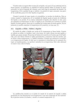 Cuando existe un espacio libre encima de un l´ıquido, una parte de sus mol´eculas est´a en 
forma gaseosa, al equilibrase, la cantidad de materia gaseosa define la presi´on de vapor 
saturante, la cual no depende del volumen, pero var´ıa segn la naturaleza del l´ıquido y la 
temperatura. Si la cantidad de gas es inferior a la presi´on de vapor saturante, una parte 
de las mol´eculas pasan de la fase l´ıquida a la gaseosa. 
Cuando la presi´on de vapor iguala a la atmosf´erica, se produce la ebullici´on. ´Esta se 
realiza cuando la temperatura de la totalidad del l´ıquido iguala al punto de ebullici´on 
del l´ıquido a esa presi´on. Si se contina calentando el l´ıquido, ´este absorbe el calor, pero 
sin aumentar la temperatura: el calor se emplea en la conversi´on de la materia en estado 
l´ıquido al estado gaseoso, hasta que la totalidad de la masa pasa al estado gaseoso. En ese 
momento es posible aumentar la temperatura de la materia, ya como gas. [1] 
3.3. L´ıquido a s´olido - S´olido a l´ıquido 
El cambio de s´olido a l´ıquido por acci´on de la temperatura se llama fusi´on. Cuando 
se calienta un s´olido, se transfiere calor a los tomos, los cuales vibran con m´as rapidez a 
medida que ganan energ´ıa. El proceso de fusi´on de la materia es el mismo que el de fundi-ci 
´on, pero este ´ultimo t´ermino se aplica generalmente a sustancias como los metales, que 
se licuan a altas temperaturas, y a s´olidos cristalinos. Cuando una sustancia se encuentra 
a su temperatura de fusi´on, el calor que se suministra es absorbido por la sustancia du-rante 
su transformaci´on, y no produce variaci´on de su temperatura. Este calor adicional 
se conoce como calor de fusi´on. 
Figura 4: Fusi´on de hielo. 
La solidificaci´on consiste en el cambio de estado de la materia de l´ıquido a s´olido 
producido por una disminuci´on en la temperatura o por una compresi´on de este material. 
Es el proceso inverso a la fusi´on, y sucede a la misma temperatura. [1] 
3 
 