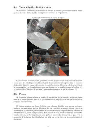 3.4. Vapor a l´ıquido - L´ıquido a vapor 
Se denomina condensaci´on al cambio de fase de la materia que se encuentra en forma 
gaseosa y pasa a forma l´quida. Es el proceso inverso a la evaporaci´on. 
Figura 5: Condensaci´on de vapor de agua. 
Licuefacci´on o licuaci´on de los gases es el cambio de estado que ocurre cuando una sus-tancia 
pasa del estado gaseoso al l´ıquido, por disminuci´on de la temperatura y el aumento 
de presi´on, llegando a una sobrepresi´on elevada, hecho que diferencia a la licuefacci´on de 
la condensaci´on. Un ejemplo de ´esto es el gas dom´estico, su nombre comercial es Gas LP, 
lo cu´al significa ”Licuado de petr´oleo”, pues es la manera en la que se obtiene. [1] 
3.5. Plasma 
Se denomina plasma al cuarto estado de agregaci´on de la materia, un estado flu´ıdo 
similar al estado gaseoso pero en el que determinada proporci´on de sus part´ıculas est´an 
cargadas el´ectricamente. 
El plasma no tiene una forma definida o un volumen definido, a no ser que est´e ence-rrado 
en un contenedor; pero a diferencia del gas en el que no existen efectos colectivos 
importantes, el plasma bajo la influencia de un campo magn´etico puede formar estructuras 
como filamentos, rayos y capas dobles. Los ´atomos de este estado se mueven libremente; 
cuanto m´as alta es la temperatura m´as rpido se mueven los ´atomos en el gas, y en el 
momento de colisionar la velocidad es tan alta que se produce un desprendimiento de 
electrones. 
4 
 
