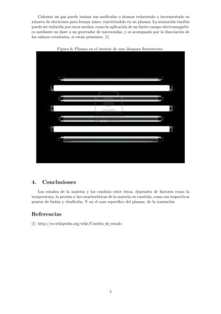 Calentar un gas puede ionizar sus mol´eculas o ´atomos reduciendo o incrementado su 
n´umero de electrones para formar iones, convirtindolo en un plasma. La ionizaci´on tambin 
puede ser inducida por otros medios, como la aplicaci´on de un fuerte campo electromagn´eti-co 
mediante un l´aser o un generador de microondas, y es acompaado por la disociaci´on de 
los enlaces covalentes, si est´an presentes. [1] 
Figura 6: Plasma en el interior de una l´ampara fluorescente. 
4. Conclusiones 
Los estados de la materia y los cambios entre ´estos, dependen de factores como la 
temperatura, la presi´on y las caracter´ısticas de la materia en cuesti´on, como sus respectivos 
puntos de fusi´on y ebullici´on. Y en el caso espec´ıfico del plasma, de la ionizaci´on. 
Referencias 
[1] http://es.wikipedia.org/wiki/Cambio de estado 
5 
