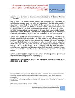[El incremento en los precios devora el aumento al salario
mínimo en México, cae 9.43 % el poder adquisitivo en lo que
va del año, 2013. ] CAM-UNAM Reporte 109
Centro de Análisis Multidisciplinario CAM-UNAM 3
gobierno…” La comisión se denomina: Comisión Nacional de Salarios Mínimos
(CONASAMI).
Por lo tanto, un salario mínimo debería ser suficiente para satisfacer las
necesidades básicas (que no solo son materiales, sino también sociales,
educativas y culturales) de una familia de 3.5 personas, que es el número
promedio de personas por familia en México. Estas necesidades mínimas se
encuentran establecidas en la “Canasta Básica”, que es un conjunto de bienes y
servicios indispensables, de consumo y de uso diario determinados social,
económica, cultural, histórica, y moralmente, para garantizar que el trabajador y
su familia puedan existir y reproducirse, así como llevar una vida plena y digna.
Para el caso de México esta canasta debería ser elaborada y actualizada de
manera sistemática por la CONASAMI pero, como es de dominio público, la
dirección y los funcionarios de esta institución han ignorado este deber, objetivos y
funciones. En tanto que varias instituciones gubernamentales, de investigación,
académicas, de salud, etc. han elaborado sus propias propuestas de canastas
básicas al no existir alguna oficial, completa, real y/o recomendable y
científicamente elaborada. Así como un seguimiento semanal, mensual, y anual,
de manera sistemática y científica de su costo y precio por región, tipo de actividad
laboral.
Para la determinación y asignación del salario mínimo general y profesional
existen dos zonas geográficas en el país (A y B).
Población Económicamente Activa1
por niveles de ingreso. Para los años
2010, 2011, 20122
y 2013.
1
Conforme al INEGI, son las personas de 12 o más años que en la semana de referencia realizaron algún tipo
de actividad económica (población ocupada) o bien buscaron incorporarse a algún empleo (población
desocupada).
Fuente:http://www.inegi.org.mx/est/contenidos/espanol/proyectos/encuestas/hogares/ene/metadatos/PE
A.asp?c=10690
2
Datos correspondientes al tercer trimestre del 2012.
 