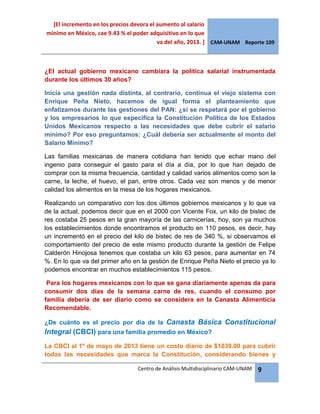 [El incremento en los precios devora el aumento al salario
mínimo en México, cae 9.43 % el poder adquisitivo en lo que
va del año, 2013. ] CAM-UNAM Reporte 109
Centro de Análisis Multidisciplinario CAM-UNAM 9
¿El actual gobierno mexicano cambiara la política salarial instrumentada
durante los últimos 30 años?
Inicia una gestión nada distinta, al contrario, continua el viejo sistema con
Enrique Peña Nieto, hacemos de igual forma el planteamiento que
enfatizamos durante las gestiones del PAN: ¿si se respetará por el gobierno
y los empresarios lo que especifica la Constitución Política de los Estados
Unidos Mexicanos respecto a las necesidades que debe cubrir el salario
mínimo? Por eso preguntamos: ¿Cuál debería ser actualmente el monto del
Salario Mínimo?
Las familias mexicanas de manera cotidiana han tenido que echar mano del
ingenio para conseguir el gasto para el día a día, por lo que han dejado de
comprar con la misma frecuencia, cantidad y calidad varios alimentos como son la
carne, la leche, el huevo, el pan, entre otros. Cada vez son menos y de menor
calidad los alimentos en la mesa de los hogares mexicanos.
Realizando un comparativo con los dos últimos gobiernos mexicanos y lo que va
de la actual, podemos decir que en el 2000 con Vicente Fox, un kilo de bistec de
res costaba 25 pesos en la gran mayoría de las carnicerías, hoy, son ya muchos
los establecimientos donde encontramos el producto en 110 pesos, es decir, hay
un incrementó en el precio del kilo de bistec de res de 340 %, si observamos el
comportamiento del precio de este mismo producto durante la gestión de Felipe
Calderón Hinojosa tenemos que costaba un kilo 63 pesos, para aumentar en 74
%. En lo que va del primer año en la gestión de Enrique Peña Nieto el precio ya lo
podemos encontrar en muchos establecimientos 115 pesos.
Para los hogares mexicanos con lo que se gana diariamente apenas da para
consumir dos días de la semana carne de res, cuando el consumo por
familia debería de ser diario como se considera en la Canasta Alimenticia
Recomendable.
¿De cuánto es el precio por día de la Canasta Básica Constitucional
Integral (CBCI) para una familia promedio en México?
La CBCI al 1º de mayo de 2013 tiene un costo diario de $1039.00 para cubrir
todas las necesidades que marca la Constitución, considerando bienes y
 